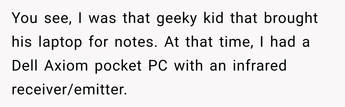 High School Senior Got Lectured About Marriage, So He Delivered The Pettiest Revenge You see, I was that geeky kid that brought his laptop for notes. At that time, I had a Dell Axiom pocket PC with an infrared receiver/emitter.