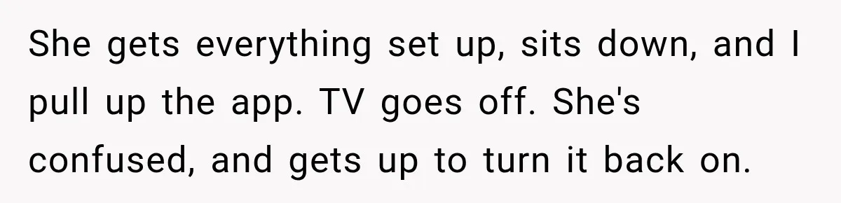 High School Senior Got Lectured About Marriage, So He Delivered The Pettiest Revenge She gets everything set up, sits down, and I pull up the app. TV goes off. She's confused, and gets up to turn it back on.