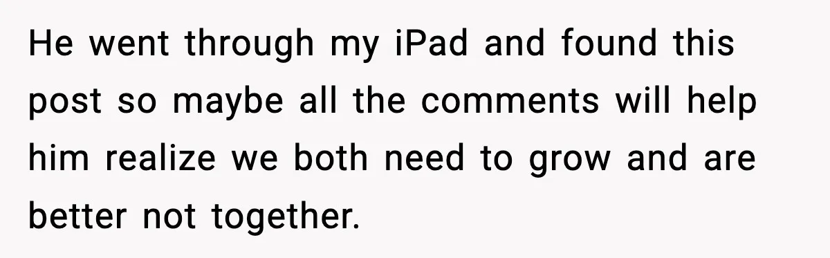Woman Ends a Seven-Year Relationship After Boyfriend Explodes Over a Two-Hour Birthday Conflict He went through my iPad and found this post so maybe all the comments will help him realize we both need to grow and are better not together.
