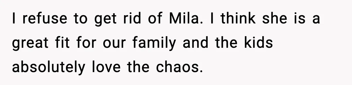 I refuse to get rid of Mila. I think she is a great fit for our family and the kids absolutely love the chaos.