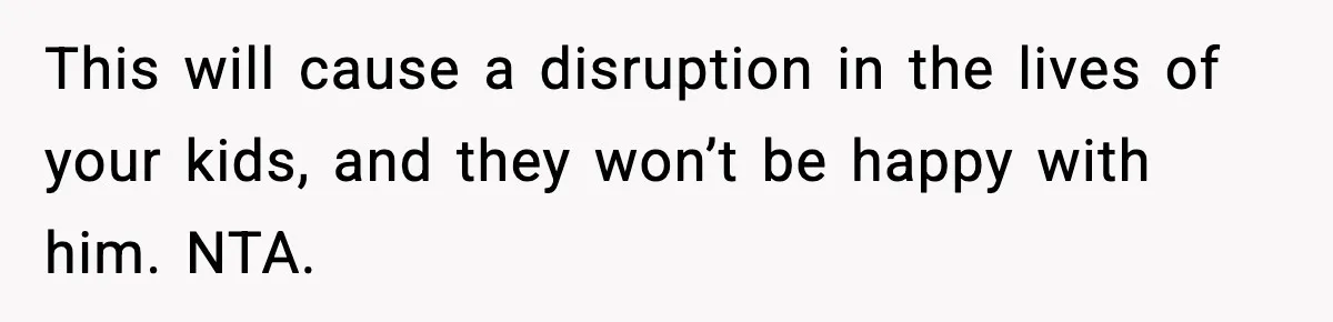 This will cause a disruption in the lives of your kids, and they won’t be happy with him. NTA.