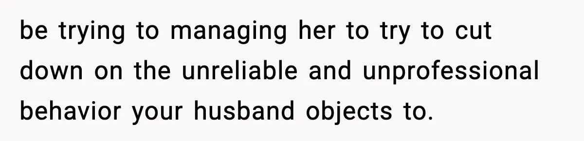 be trying to managing her to try to cut down on the unreliable and unprofessional behavior your husband objects to.