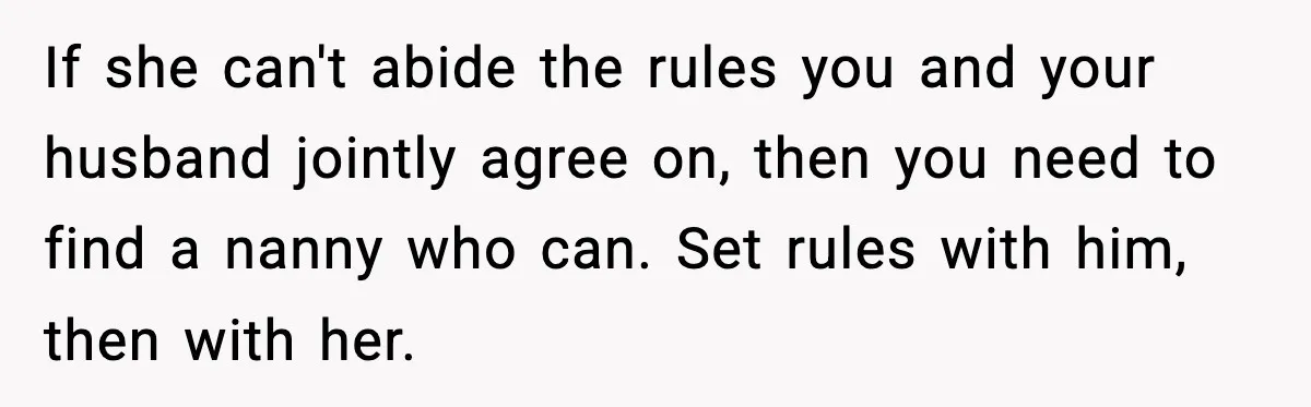 If she can't abide the rules you and your husband jointly agree on, then you need to find a nanny who can. Set rules with him, then with her.