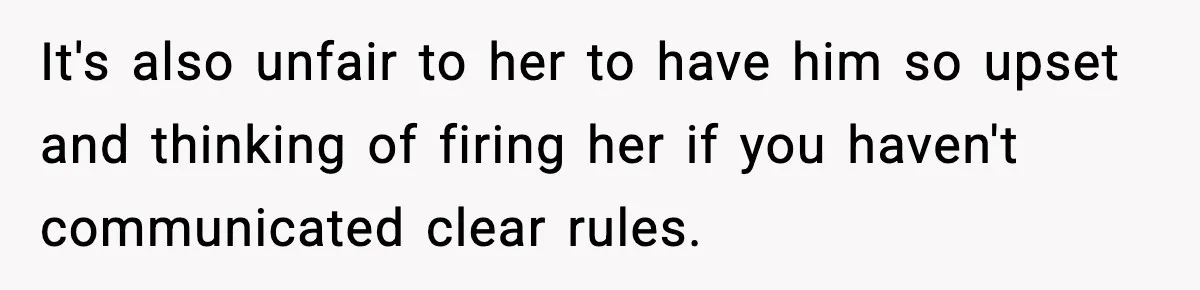 It's also unfair to her to have him so upset and thinking of firing her if you haven't communicated clear rules.