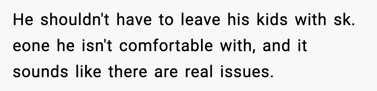 He shouldn't have to leave his kids with sk. eone he isn't comfortable with, and it sounds like there are real issues.