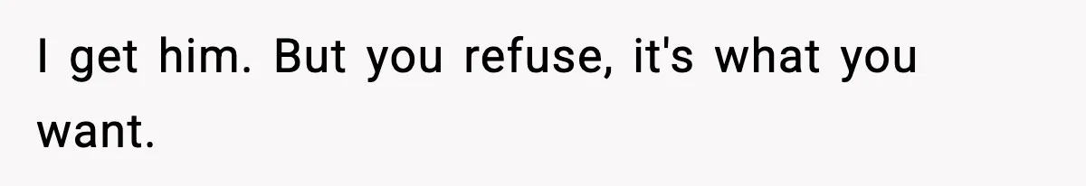 I get him. But you refuse, it's what you want.