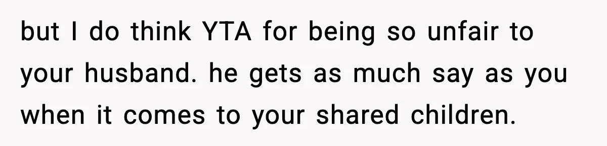 but I do think YTA for being so unfair to your husband. he gets as much say as you when it comes to your shared children.