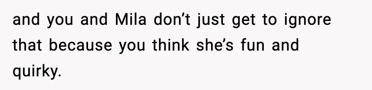 and you and Mila don’t just get to ignore that because you think she’s fun and quirky.