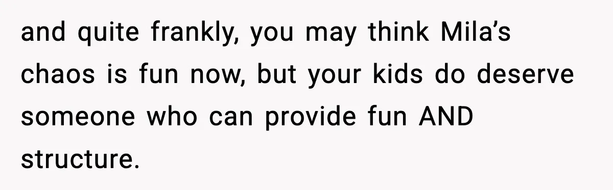 and quite frankly, you may think Mila’s chaos is fun now, but your kids do deserve someone who can provide fun AND structure.