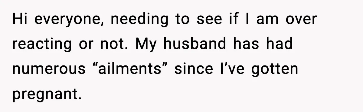 Hi everyone, needing to see if I am over reacting or not. My husband has had numerous “ailments” since I’ve gotten pregnant.