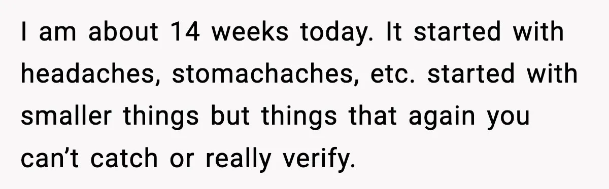 I am about 14 weeks today. It started with headaches, stomachaches, etc. started with smaller things but things that again you can’t catch or really verify.