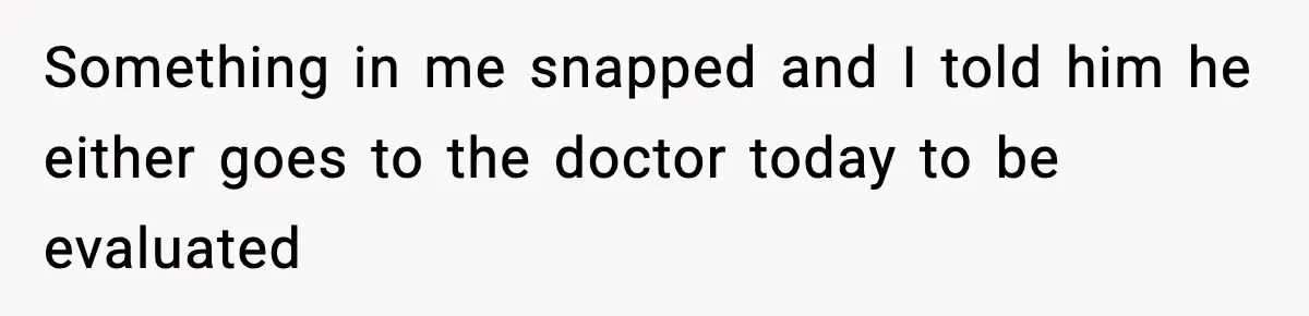 Something in me snapped and I told him he either goes to the doctor today to be evaluated