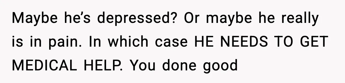 Maybe he’s depressed? Or maybe he really is in pain. In which case HE NEEDS TO GET MEDICAL HELP. You done good