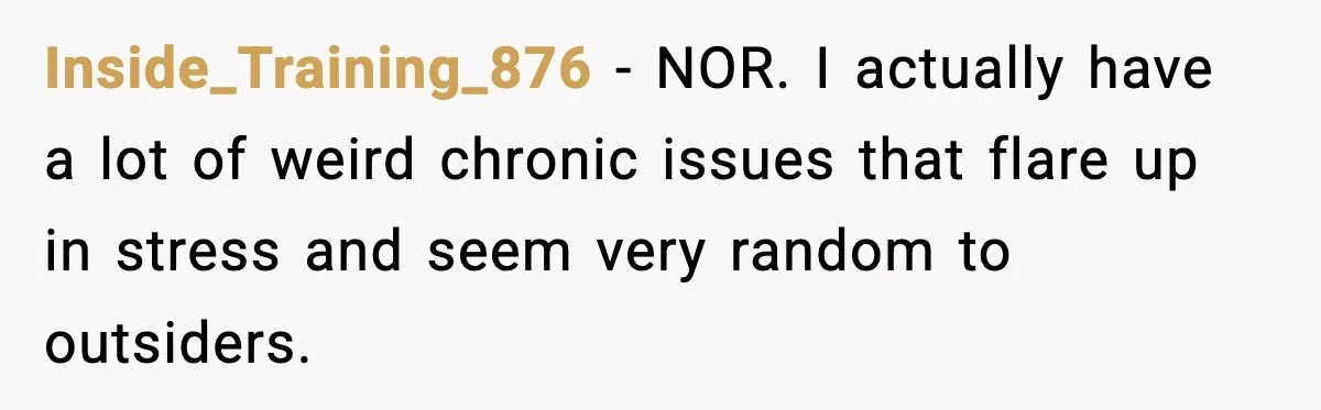 Inside_Training_876 − NOR. I actually have a lot of weird chronic issues that flare up in stress and seem very random to outsiders.