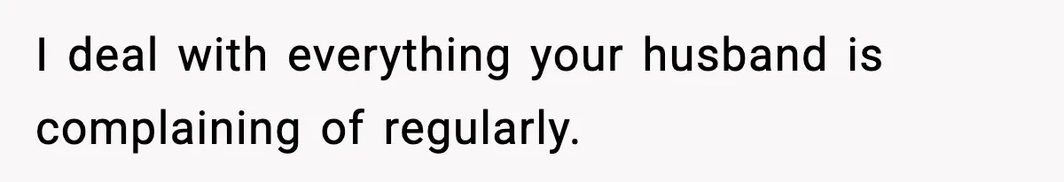 I deal with everything your husband is complaining of regularly.