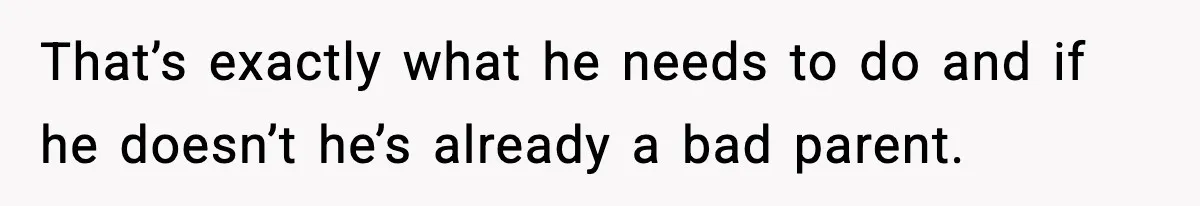 That’s exactly what he needs to do and if he doesn’t he’s already a bad parent.