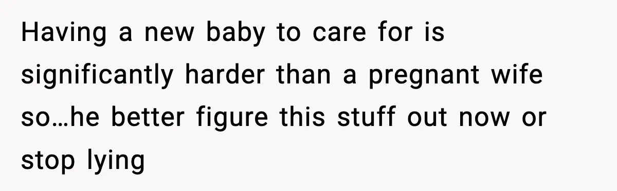 Having a new baby to care for is significantly harder than a pregnant wife so…he better figure this stuff out now or stop lying