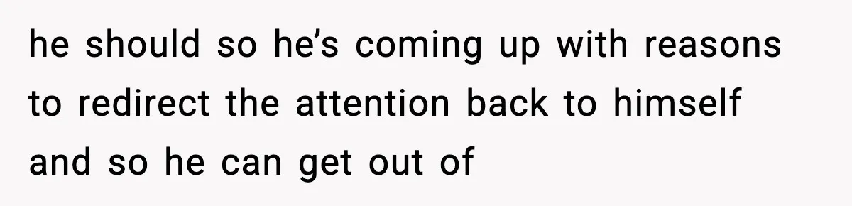he should so he’s coming up with reasons to redirect the attention back to himself and so he can get out of