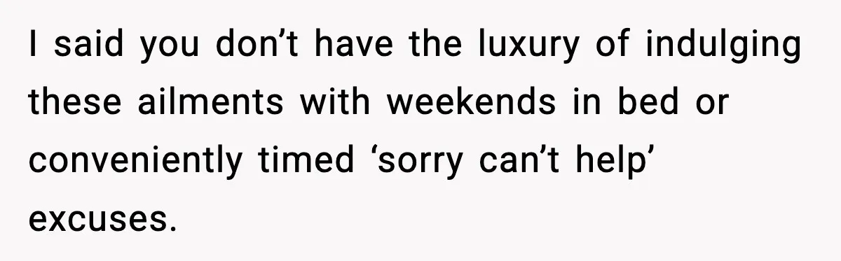 I said you don’t have the luxury of indulging these ailments with weekends in bed or conveniently timed ‘sorry can’t help’ excuses.
