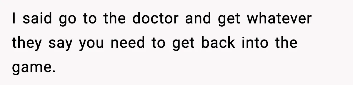 I said go to the doctor and get whatever they say you need to get back into the game.