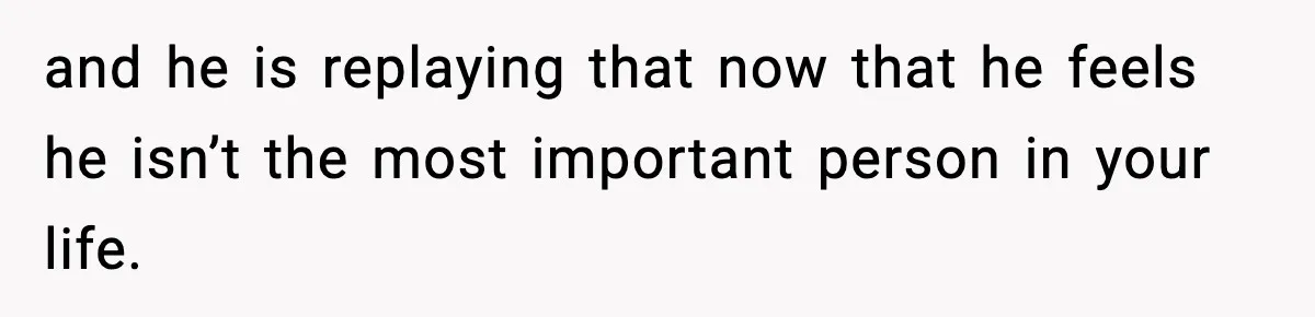 and he is replaying that now that he feels he isn’t the most important person in your life.