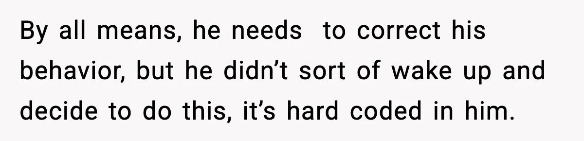 By all means, he needs  to correct his behavior, but he didn’t sort of wake up and decide to do this, it’s hard coded in him.