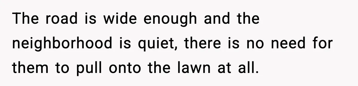The road is wide enough and the neighborhood is quiet, there is no need for them to pull onto the lawn at all.