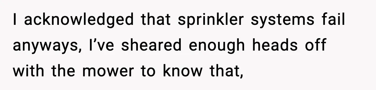 I acknowledged that sprinkler systems fail anyways, I’ve sheared enough heads off with the mower to know that,