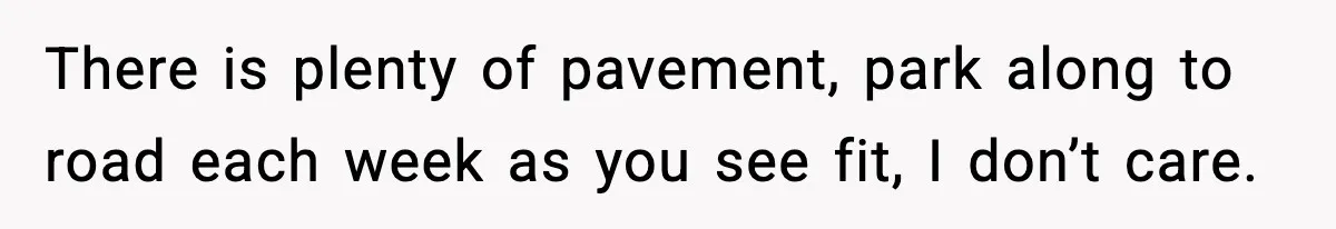 There is plenty of pavement, park along to road each week as you see fit, I don’t care.