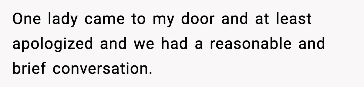 One lady came to my door and at least apologized and we had a reasonable and brief conversation.