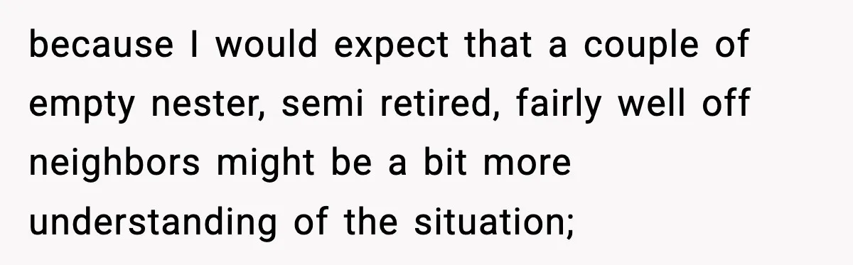 because I would expect that a couple of empty nester, semi retired, fairly well off neighbors might be a bit more understanding of the situation;