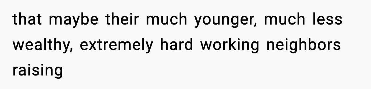 that maybe their much younger, much less wealthy, extremely hard working neighbors raising