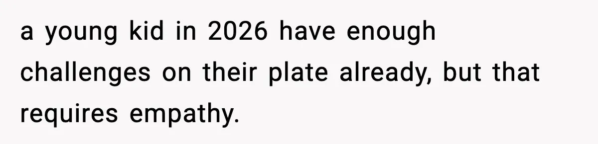 a young kid in 2026 have enough challenges on their plate already, but that requires empathy.