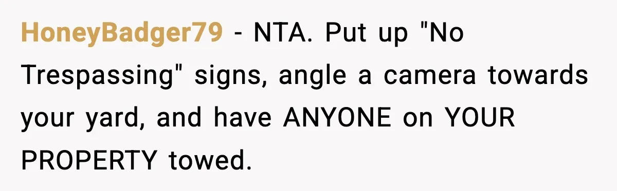 HoneyBadger79 − NTA. Put up "No Trespassing" signs, angle a camera towards your yard, and have ANYONE on YOUR PROPERTY towed.