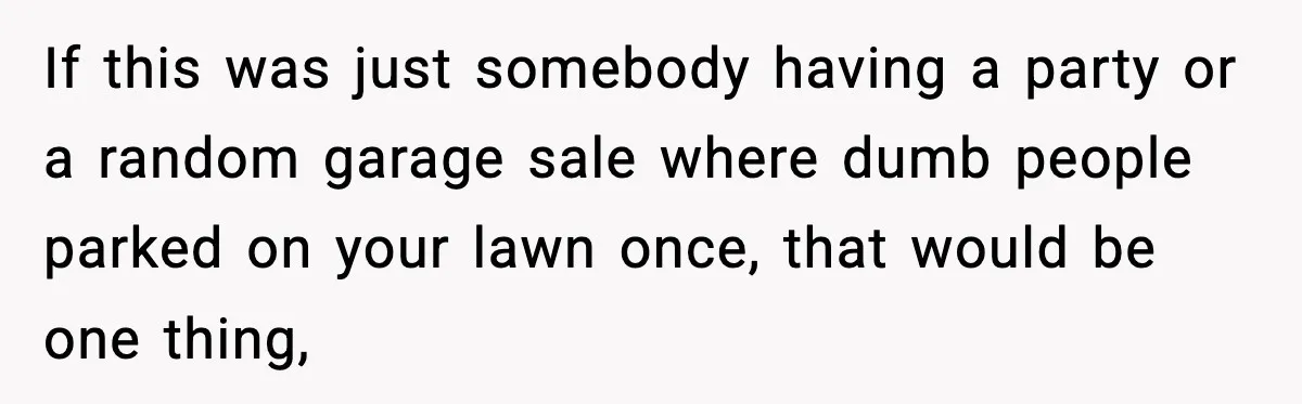 If this was just somebody having a party or a random garage sale where dumb people parked on your lawn once, that would be one thing,