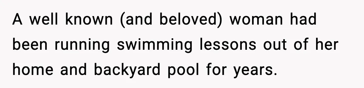 A well known (and beloved) woman had been running swimming lessons out of her home and backyard pool for years.