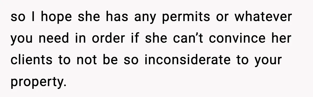 so I hope she has any permits or whatever you need in order if she can’t convince her clients to not be so inconsiderate to your property.