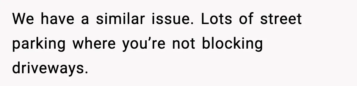 We have a similar issue. Lots of street parking where you’re not blocking driveways.