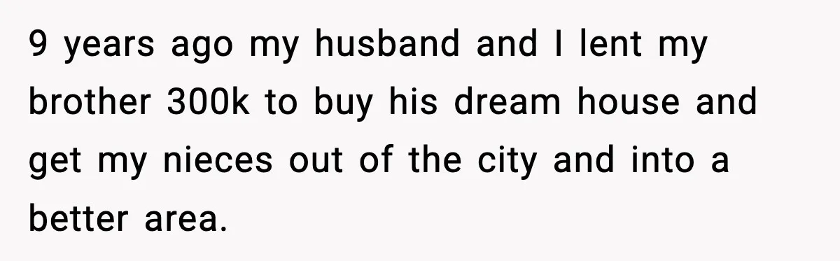 9 years ago my husband and I lent my brother 300k to buy his dream house and get my nieces out of the city and into a better area.