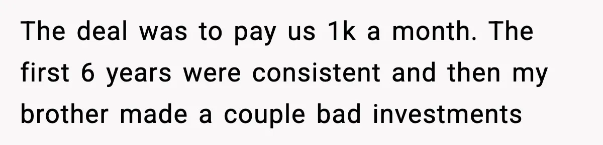 The deal was to pay us 1k a month. The first 6 years were consistent and then my brother made a couple bad investments