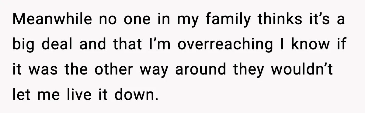 Meanwhile no one in my family thinks it’s a big deal and that I’m overreaching I know if it was the other way around they wouldn’t let me live it...