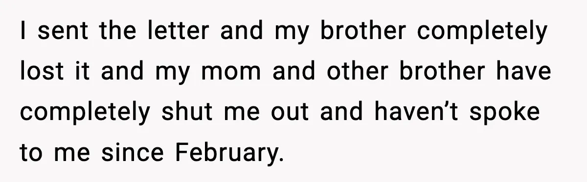 I sent the letter and my brother completely lost it and my mom and other brother have completely shut me out and haven’t spoke to me since February.