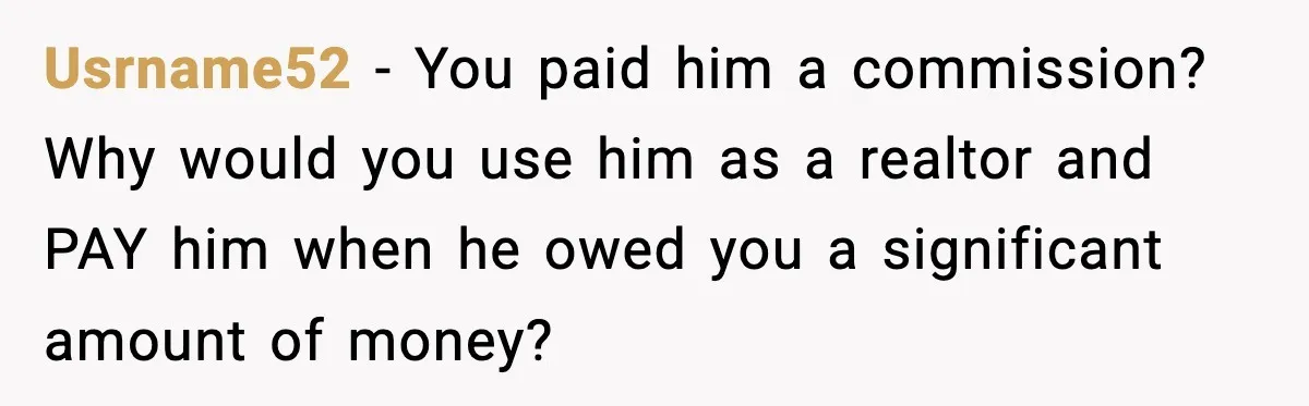 Usrname52 − You paid him a commission? Why would you use him as a realtor and PAY him when he owed you a significant amount of money?