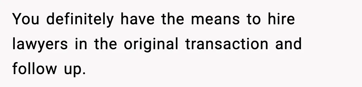 You definitely have the means to hire lawyers in the original transaction and follow up.