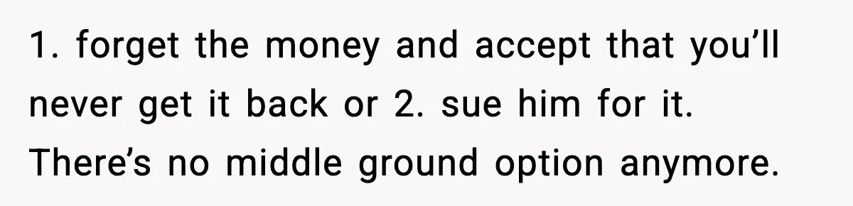 1. forget the money and accept that you’ll never get it back or 2. sue him for it. There’s no middle ground option anymore.