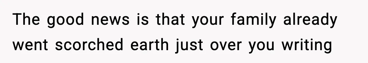 The good news is that your family already went scorched earth just over you writing