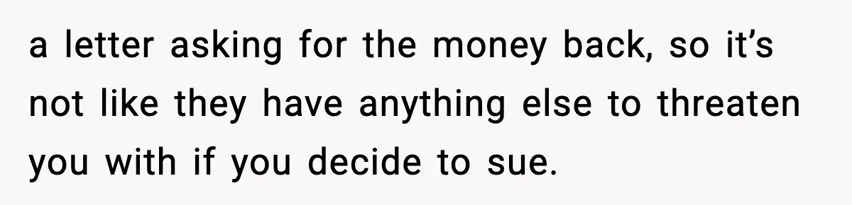a letter asking for the money back, so it’s not like they have anything else to threaten you with if you decide to sue.