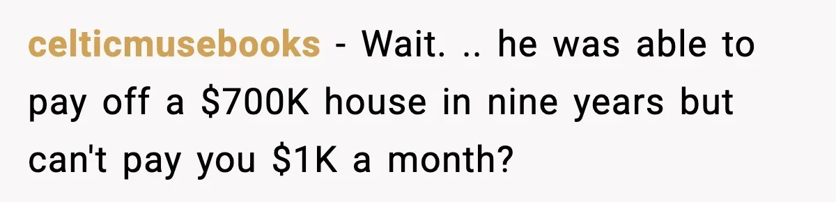 celticmusebooks − Wait. .. he was able to pay off a $700K house in nine years but can't pay you $1K a month?