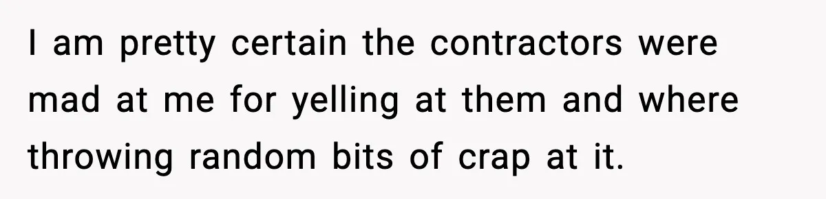 I am pretty certain the contractors were mad at me for yelling at them and where throwing random bits of crap at it.