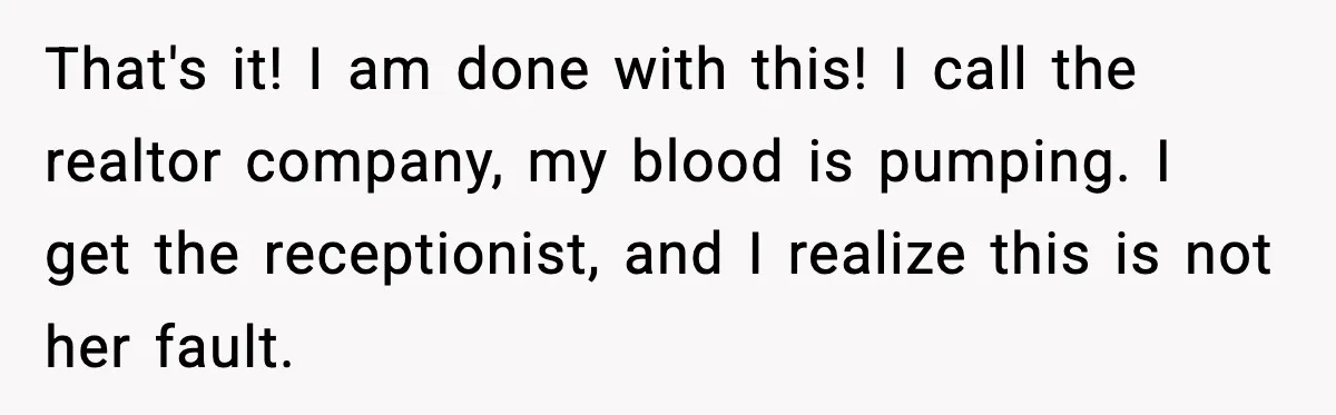 That's it! I am done with this! I call the realtor company, my blood is pumping. I get the receptionist, and I realize this is not her fault.